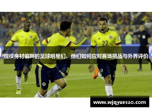 现役身材偏胖的足球明星们，他们如何应对赛场挑战与外界评价