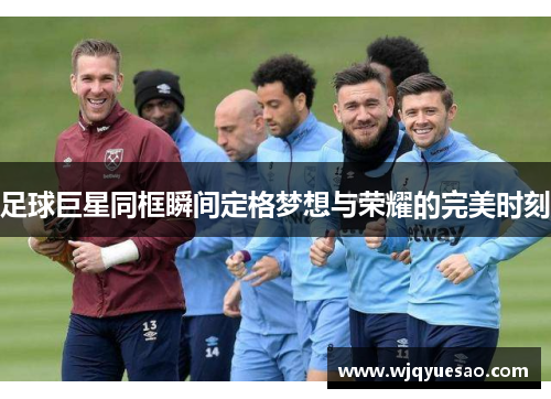 足球巨星同框瞬间定格梦想与荣耀的完美时刻