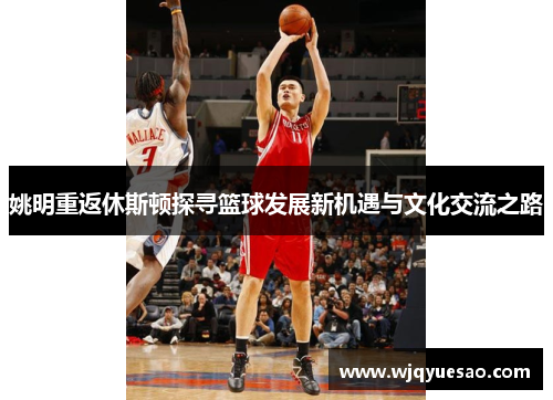 姚明重返休斯顿探寻篮球发展新机遇与文化交流之路